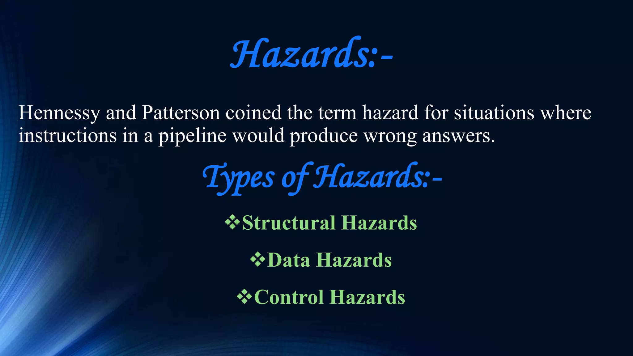 Hazards:-
Hennessy and Patterson coined the term hazard for situations where
instructions in a pipeline would produce wrong answers.
Types of Hazards:-
Structural Hazards
Data Hazards
Control Hazards
 