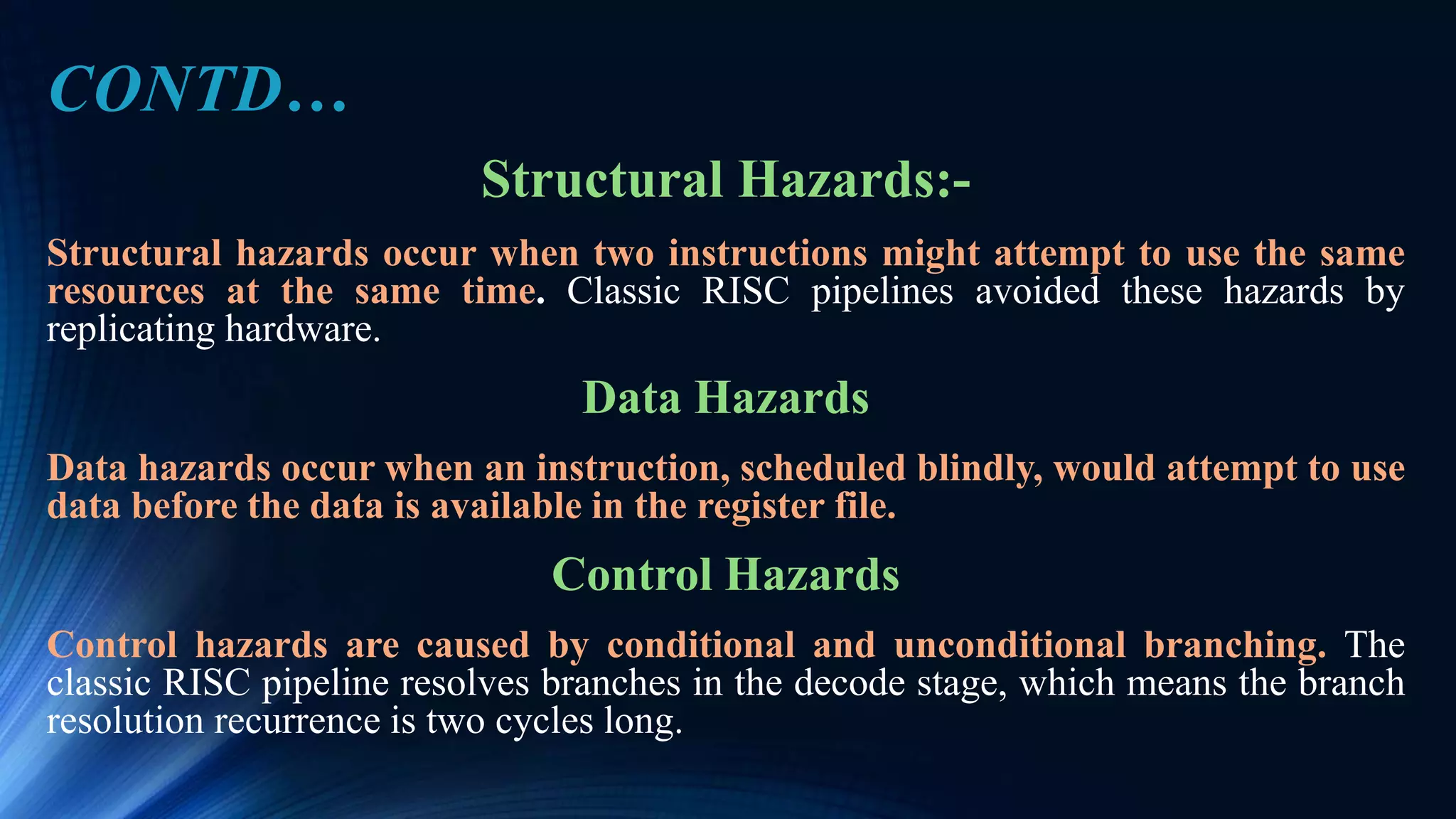 Structural Hazards:-
Structural hazards occur when two instructions might attempt to use the same
resources at the same time. Classic RISC pipelines avoided these hazards by
replicating hardware.
Data Hazards
Data hazards occur when an instruction, scheduled blindly, would attempt to use
data before the data is available in the register file.
Control Hazards
Control hazards are caused by conditional and unconditional branching. The
classic RISC pipeline resolves branches in the decode stage, which means the branch
resolution recurrence is two cycles long.
CONTD…
 