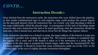 Instruction Decode:-
Once fetched from the instruction cache, the instruction bits were shifted down the pipeline,
so that simple combinational logic in each pipeline stage could produce the control signals
for the data-path directly from the instruction bits. As a result, very little decoding is done in
the stage traditionally called the decode stage. A consequence of this lack of decoding meant
however that more instruction bits had to be used specifying what the instruction should do
(and also, what it should not), and that leaves fewer bits for things like register indices.
If the instruction decoded was a branch or jump, the target address of the branch or jump was
computed in parallel with reading the register file. The branch condition is computed after
the register file is read, and if the branch is taken or if the instruction is a jump, the PC
predictor in the first stage is assigned the branch target, rather than the incremented PC that
has been computed. It should be noted that some architectures made use of the ALU in the
Execute stage, at the cost of slightly decrease instruction throughput.
CONTD…
 