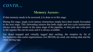 Memory Access:-
If data memory needs to be accessed, it is done so in this stage.
During this stage, single cycle latency instructions simply have their results forwarded
to the next stage. This forwarding ensures that both single and two cycle instructions
always write their results in the same stage of the pipeline, so that just one write port
to the register file can be used, and it is always available.
For direct mapped and virtually tagged data caching, the simplest by far of
the numerous data cache organizations, two SRAMs are used, one storing data and the
other storing tags.
CONTD…
 