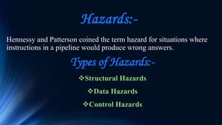 Hazards:-
Hennessy and Patterson coined the term hazard for situations where
instructions in a pipeline would produce wrong answers.
Types of Hazards:-
Structural Hazards
Data Hazards
Control Hazards
 