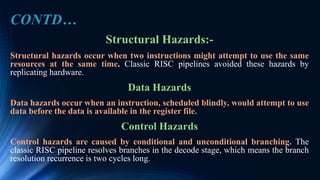 Structural Hazards:-
Structural hazards occur when two instructions might attempt to use the same
resources at the same time. Classic RISC pipelines avoided these hazards by
replicating hardware.
Data Hazards
Data hazards occur when an instruction, scheduled blindly, would attempt to use
data before the data is available in the register file.
Control Hazards
Control hazards are caused by conditional and unconditional branching. The
classic RISC pipeline resolves branches in the decode stage, which means the branch
resolution recurrence is two cycles long.
CONTD…
 