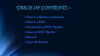 TABLE OF CONTENTS :-
What is a Pipeline (computing)
What is a RISC
Introduction of RISC Pipeline
Stages of RISC Pipeline
Hazards
Types Of Hazards
 