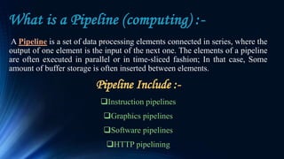 What is a Pipeline (computing) :-
A Pipeline is a set of data processing elements connected in series, where the
output of one element is the input of the next one. The elements of a pipeline
are often executed in parallel or in time-sliced fashion; In that case, Some
amount of buffer storage is often inserted between elements.
Pipeline Include :-
Instruction pipelines
Graphics pipelines
Software pipelines
HTTP pipelining
 