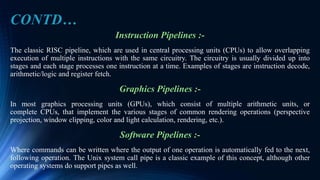 CONTD…
Instruction Pipelines :-
The classic RISC pipeline, which are used in central processing units (CPUs) to allow overlapping
execution of multiple instructions with the same circuitry. The circuitry is usually divided up into
stages and each stage processes one instruction at a time. Examples of stages are instruction decode,
arithmetic/logic and register fetch.
Graphics Pipelines :-
In most graphics processing units (GPUs), which consist of multiple arithmetic units, or
complete CPUs, that implement the various stages of common rendering operations (perspective
projection, window clipping, color and light calculation, rendering, etc.).
Software Pipelines :-
Where commands can be written where the output of one operation is automatically fed to the next,
following operation. The Unix system call pipe is a classic example of this concept, although other
operating systems do support pipes as well.
 