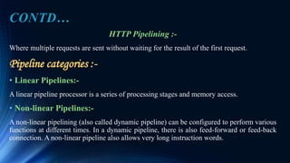 HTTP Pipelining :-
Where multiple requests are sent without waiting for the result of the first request.
Pipeline categories :-
• Linear Pipelines:-
A linear pipeline processor is a series of processing stages and memory access.
• Non-linear Pipelines:-
A non-linear pipelining (also called dynamic pipeline) can be configured to perform various
functions at different times. In a dynamic pipeline, there is also feed-forward or feed-back
connection. A non-linear pipeline also allows very long instruction words.
CONTD…
 