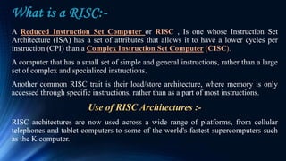 What is a RISC:-
A Reduced Instruction Set Computer or RISC , Is one whose Instruction Set
Architecture (ISA) has a set of attributes that allows it to have a lower cycles per
instruction (CPI) than a Complex Instruction Set Computer (CISC).
A computer that has a small set of simple and general instructions, rather than a large
set of complex and specialized instructions.
Another common RISC trait is their load/store architecture, where memory is only
accessed through specific instructions, rather than as a part of most instructions.
Use of RISC Architectures :-
RISC architectures are now used across a wide range of platforms, from cellular
telephones and tablet computers to some of the world's fastest supercomputers such
as the K computer.
 