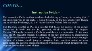 Instruction Fetch:-
The Instruction Cache on these machines had a latency of one cycle, meaning that if
the instruction was in the cache, it would be ready on the next clock cycle. During
the Instruction Fetch stage, a 32-bit instruction was fetched from the cache.
The Program Counter or PC, is a register that holds the address of the current
instruction. It feeds into the PC predictor, which then sends the Program
Counter (PC) to the Instruction Cache to read the current instruction. At the same
time, the PC predictor predicts the address of the next instruction by incrementing
the PC by 4 (all instructions were 4 bytes long). This prediction was always wrong in
the case of a taken branch, jump or exception. Later machines would use more
complicated and accurate algorithms (branch prediction and branch target prediction)
to guess the next instruction address.
CONTD…
 