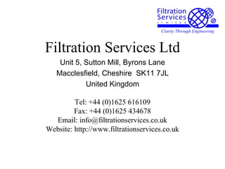 Filtration Services Ltd
Unit 5, Sutton Mill, Byrons Lane
Macclesfield, Cheshire SK11 7JL
United Kingdom
Tel: +44 (0)1625 616109
Fax: +44 (0)1625 434678
Email: info@filtrationservices.co.uk
Website: http://www.filtrationservices.co.uk
 