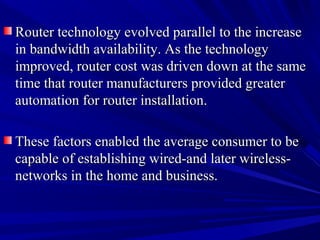 Router technology evolved parallel to the increase
in bandwidth availability. As the technology
improved, router cost was driven down at the same
time that router manufacturers provided greater
automation for router installation.
These factors enabled the average consumer to be
capable of establishing wired-and later wirelessnetworks in the home and business.

 
