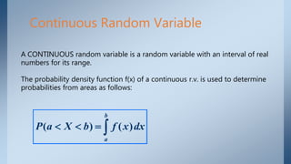 Continuous Random Variable
A CONTINUOUS random variable is a random variable with an interval of real
numbers for its range.
The probability density function f(x) of a continuous r.v. is used to determine
probabilities from areas as follows:

b
a
dxxfbXaP )()(
 