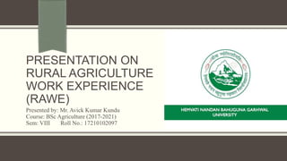PRESENTATION ON
RURAL AGRICULTURE
WORK EXPERIENCE
(RAWE)
Presented by: Mr. Avick Kumar Kundu
Course: BSc Agriculture (2017-2021)
Sem: VIII Roll No.: 17210102097
 