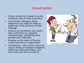 Conversation
• Visitors should try to speak in a calm,
moderate, tone of voice at all times.
• Your Russian colleagues will be
delighted if you make the effort to
speak even a few sentences of their
language.
• Russians are sometimes very careful
about what they say, speaking
metaphorically, symbolically, and
perhaps even cryptically.
• Bringing up the subject of Russian
culture and history is appreciated.
• Compliments - with caution, they may
cause a feeling of misplaced obligation.
(admiring a decorative object, your
hosts may insist that you take it).
 