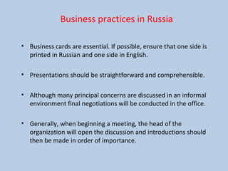 Business practices in Russia
• Business cards are essential. If possible, ensure that one side is
printed in Russian and one side in English.
• Presentations should be straightforward and comprehensible.
• Although many principal concerns are discussed in an informal
environment final negotiations will be conducted in the office.
• Generally, when beginning a meeting, the head of the
organization will open the discussion and introductions should
then be made in order of importance.
 