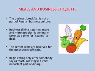 MEALS AND BUSINESS ETIQUETTE
• The business breakfast is not a
part of Russian business culture.
• Business dining is getting more
and more popular -is generally
taken as a time for “sealing” a
deal.
• The center seats are reserved for
the most senior officials.
• Begin eating only after somebody
says a toast. Toasting is a very
important part of dining.
 
