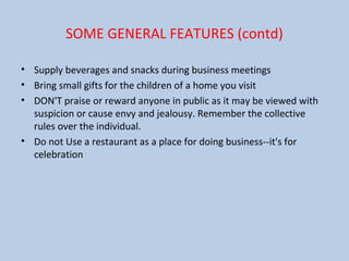 SOME GENERAL FEATURES (contd)
• Supply beverages and snacks during business meetings
• Bring small gifts for the children of a home you visit
• DON'T praise or reward anyone in public as it may be viewed with
suspicion or cause envy and jealousy. Remember the collective
rules over the individual.
• Do not Use a restaurant as a place for doing business--it's for
celebration
 