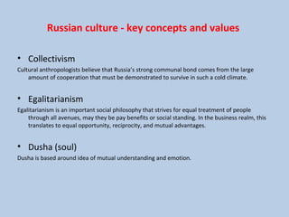 Russian culture - key concepts and values
• Collectivism
Cultural anthropologists believe that Russia’s strong communal bond comes from the large
amount of cooperation that must be demonstrated to survive in such a cold climate.
• Egalitarianism
Egalitarianism is an important social philosophy that strives for equal treatment of people
through all avenues, may they be pay benefits or social standing. In the business realm, this
translates to equal opportunity, reciprocity, and mutual advantages.
• Dusha (soul)
Dusha is based around idea of mutual understanding and emotion.
 