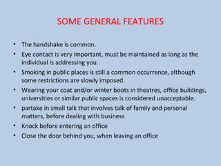 SOME GENERAL FEATURES
• The handshake is common.
• Eye contact is very important, must be maintained as long as the
individual is addressing you.
• Smoking in public places is still a common occurrence, although
some restrictions are slowly imposed.
• Wearing your coat and/or winter boots in theatres, office buildings,
universities or similar public spaces is considered unacceptable.
• partake in small talk that involves talk of family and personal
matters, before dealing with business
• Knock before entering an office
• Close the door behind you, when leaving an office
 