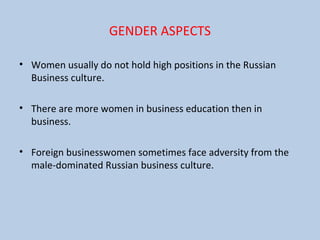 GENDER ASPECTS
• Women usually do not hold high positions in the Russian
Business culture.
• There are more women in business education then in
business.
• Foreign businesswomen sometimes face adversity from the
male-dominated Russian business culture.
 