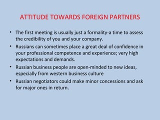 ATTITUDE TOWARDS FOREIGN PARTNERS
• The first meeting is usually just a formality-a time to assess
the credibility of you and your company.
• Russians can sometimes place a great deal of confidence in
your professional competence and experience; very high
expectations and demands.
• Russian business people are open-minded to new ideas,
especially from western business culture
• Russian negotiators could make minor concessions and ask
for major ones in return.
 