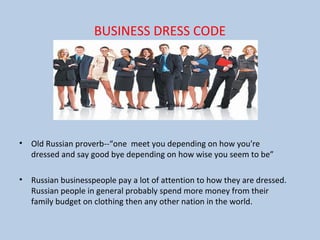 BUSINESS DRESS CODE
• Old Russian proverb--“one meet you depending on how you're
dressed and say good bye depending on how wise you seem to be”
• Russian businesspeople pay a lot of attention to how they are dressed.
Russian people in general probably spend more money from their
family budget on clothing then any other nation in the world.
 