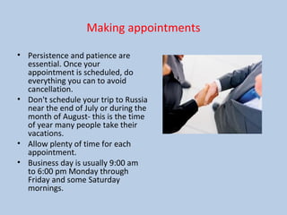 Making appointments
• Persistence and patience are
essential. Once your
appointment is scheduled, do
everything you can to avoid
cancellation.
• Don't schedule your trip to Russia
near the end of July or during the
month of August- this is the time
of year many people take their
vacations.
• Allow plenty of time for each
appointment.
• Business day is usually 9:00 am
to 6:00 pm Monday through
Friday and some Saturday
mornings.
 