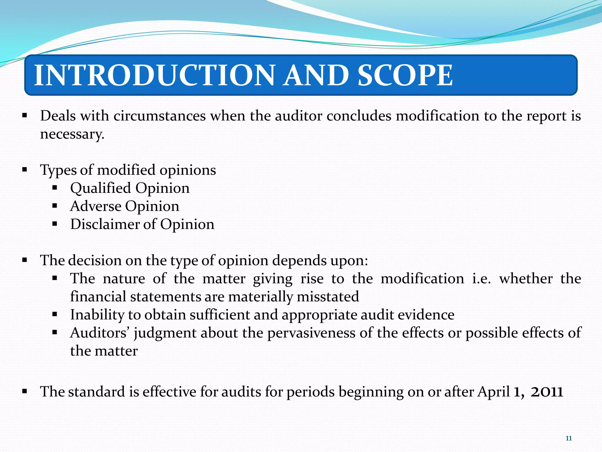 INTRODUCTION AND SCOPE
 Deals with circumstances when the auditor concludes modification to the report is
  necessary.

 Types of modified opinions
    Qualified Opinion
    Adverse Opinion
    Disclaimer of Opinion

 The decision on the type of opinion depends upon:
    The nature of the matter giving rise to the modification i.e. whether the
      financial statements are materially misstated
    Inability to obtain sufficient and appropriate audit evidence
    Auditors’ judgment about the pervasiveness of the effects or possible effects of
      the matter

 The standard is effective for audits for periods beginning on or after April 1,   2011

                                                                                           11
 