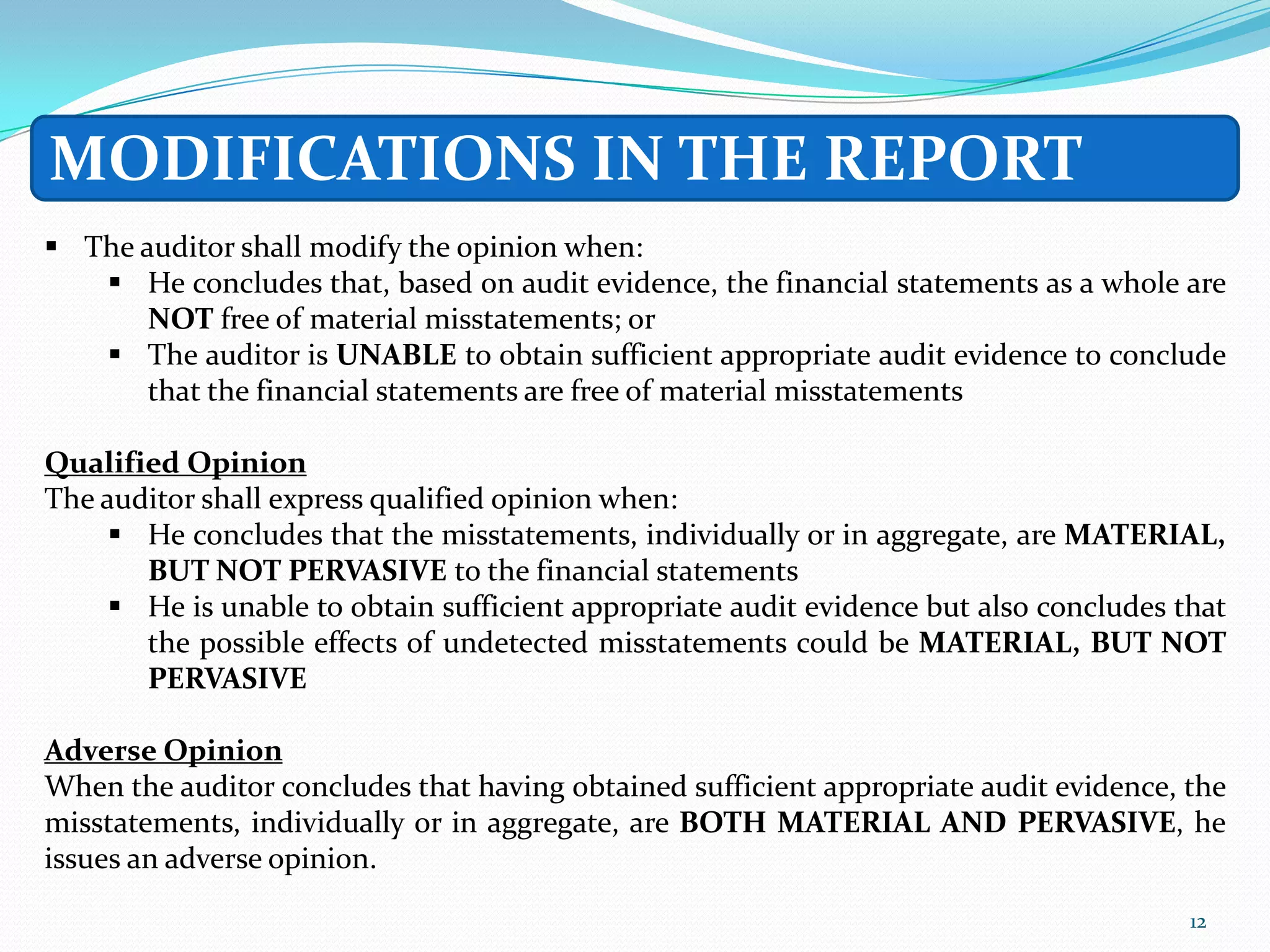 MODIFICATIONS IN THE REPORT
 The auditor shall modify the opinion when:
    He concludes that, based on audit evidence, the financial statements as a whole are
       NOT free of material misstatements; or
    The auditor is UNABLE to obtain sufficient appropriate audit evidence to conclude
       that the financial statements are free of material misstatements

Qualified Opinion
The auditor shall express qualified opinion when:
      He concludes that the misstatements, individually or in aggregate, are MATERIAL,
       BUT NOT PERVASIVE to the financial statements
      He is unable to obtain sufficient appropriate audit evidence but also concludes that
       the possible effects of undetected misstatements could be MATERIAL, BUT NOT
       PERVASIVE

Adverse Opinion
When the auditor concludes that having obtained sufficient appropriate audit evidence, the
misstatements, individually or in aggregate, are BOTH MATERIAL AND PERVASIVE, he
issues an adverse opinion.
                                                                                        12
 