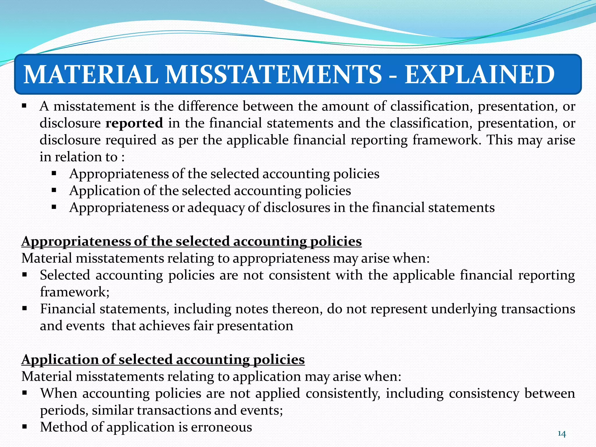 MATERIAL MISSTATEMENTS - EXPLAINED
 A misstatement is the difference between the amount of classification, presentation, or
  disclosure reported in the financial statements and the classification, presentation, or
  disclosure required as per the applicable financial reporting framework. This may arise
  in relation to :
     Appropriateness of the selected accounting policies
     Application of the selected accounting policies
     Appropriateness or adequacy of disclosures in the financial statements

Appropriateness of the selected accounting policies
Material misstatements relating to appropriateness may arise when:
 Selected accounting policies are not consistent with the applicable financial reporting
  framework;
 Financial statements, including notes thereon, do not represent underlying transactions
  and events that achieves fair presentation

Application of selected accounting policies
Material misstatements relating to application may arise when:
 When accounting policies are not applied consistently, including consistency between
  periods, similar transactions and events;
 Method of application is erroneous                                                14
 