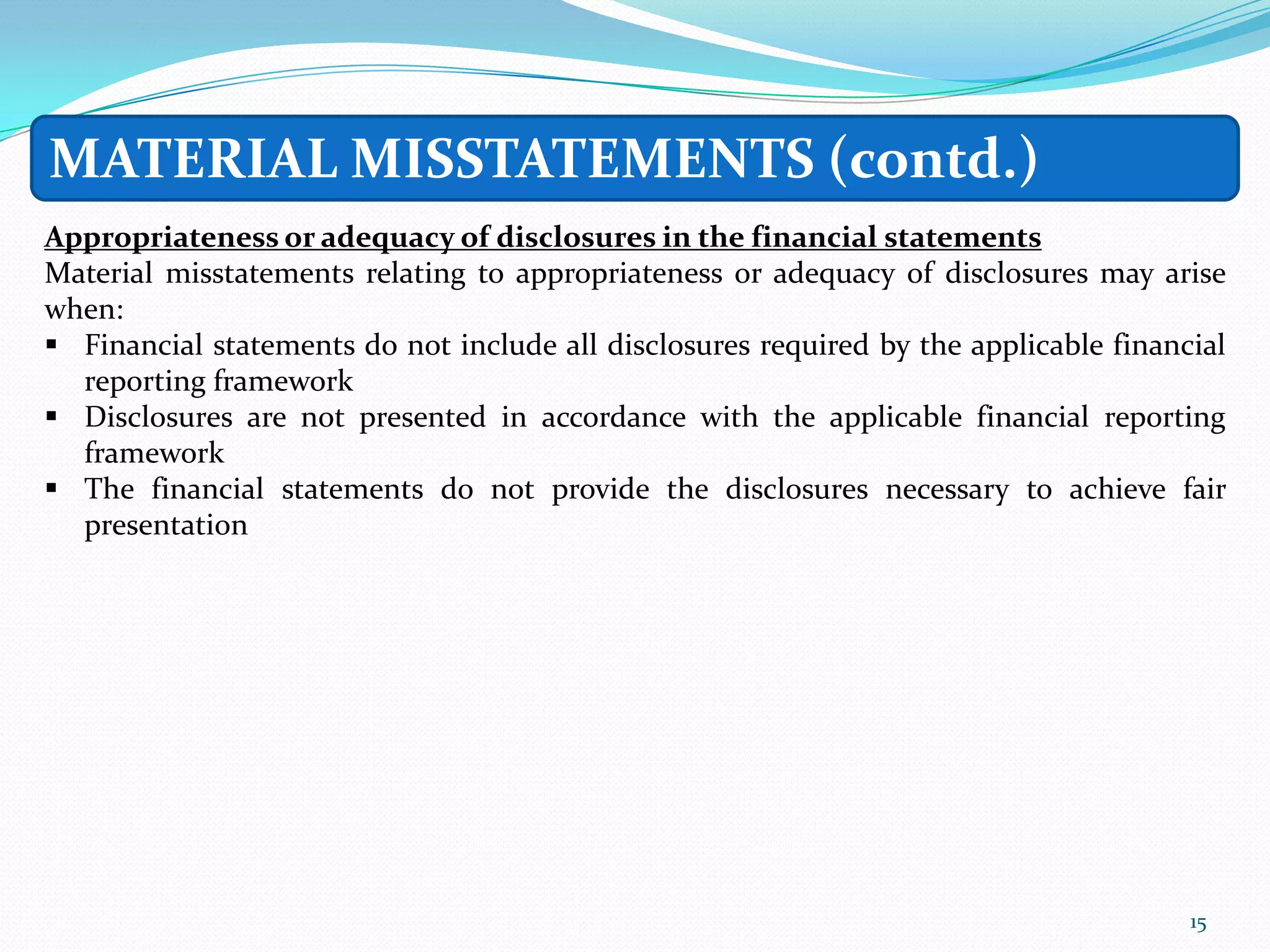 MATERIAL MISSTATEMENTS (contd.)
Appropriateness or adequacy of disclosures in the financial statements
Material misstatements relating to appropriateness or adequacy of disclosures may arise
when:
 Financial statements do not include all disclosures required by the applicable financial
  reporting framework
 Disclosures are not presented in accordance with the applicable financial reporting
  framework
 The financial statements do not provide the disclosures necessary to achieve fair
  presentation




                                                                                       15
 