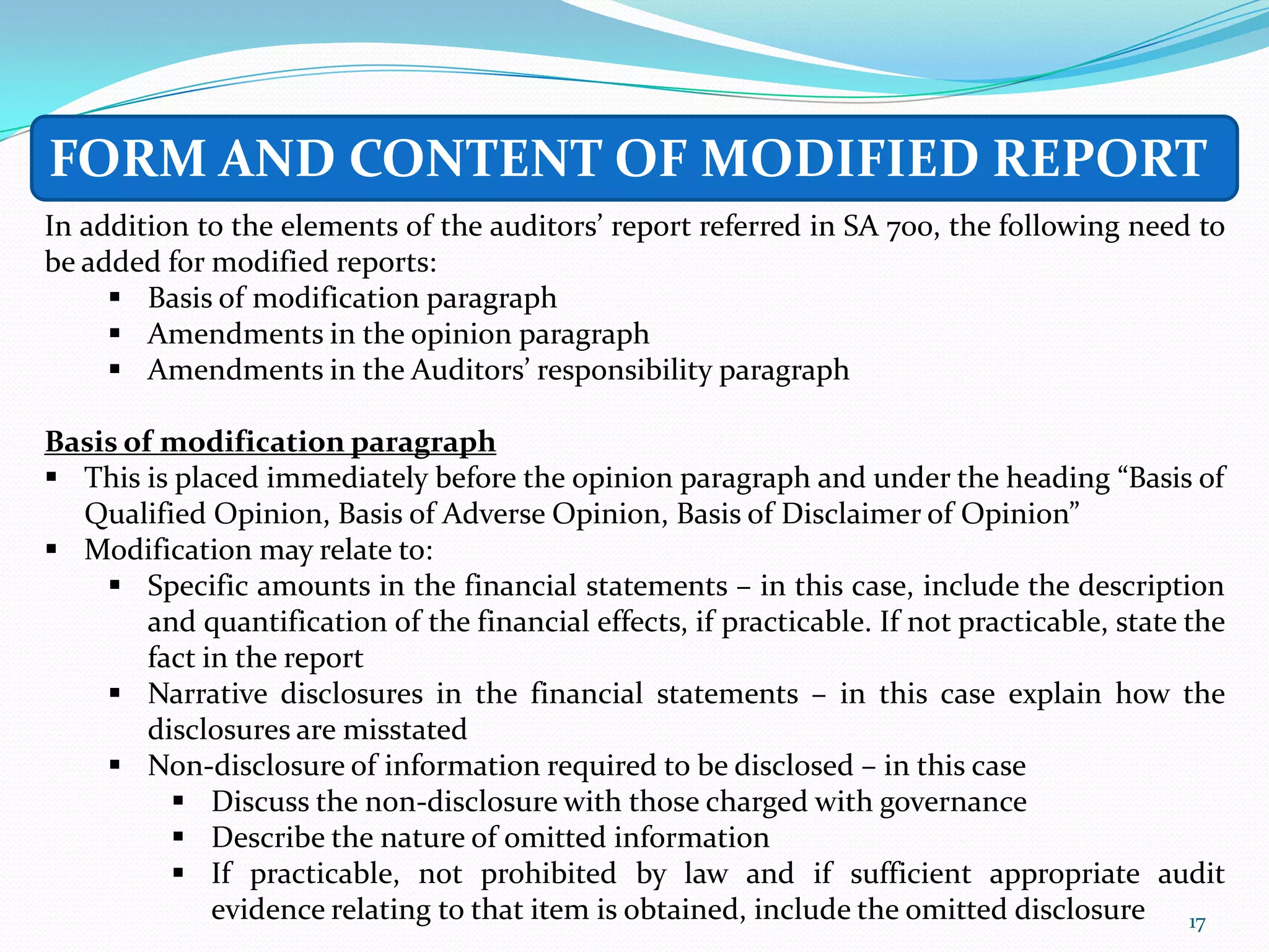 FORM AND CONTENT OF MODIFIED REPORT
In addition to the elements of the auditors’ report referred in SA 700, the following need to
be added for modified reports:
      Basis of modification paragraph
      Amendments in the opinion paragraph
      Amendments in the Auditors’ responsibility paragraph

Basis of modification paragraph
 This is placed immediately before the opinion paragraph and under the heading “Basis of
  Qualified Opinion, Basis of Adverse Opinion, Basis of Disclaimer of Opinion”
 Modification may relate to:
     Specific amounts in the financial statements – in this case, include the description
        and quantification of the financial effects, if practicable. If not practicable, state the
        fact in the report
     Narrative disclosures in the financial statements – in this case explain how the
        disclosures are misstated
     Non-disclosure of information required to be disclosed – in this case
           Discuss the non-disclosure with those charged with governance
           Describe the nature of omitted information
           If practicable, not prohibited by law and if sufficient appropriate audit
              evidence relating to that item is obtained, include the omitted disclosure 17
 