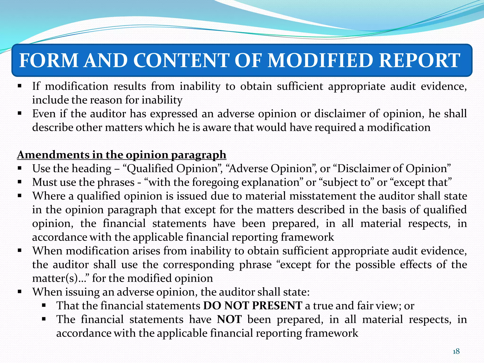 FORM AND CONTENT OF MODIFIED REPORT
 If modification results from inability to obtain sufficient appropriate audit evidence,
  include the reason for inability
 Even if the auditor has expressed an adverse opinion or disclaimer of opinion, he shall
  describe other matters which he is aware that would have required a modification

Amendments in the opinion paragraph
 Use the heading – “Qualified Opinion”, “Adverse Opinion”, or “Disclaimer of Opinion”
 Must use the phrases - “with the foregoing explanation” or “subject to” or “except that”
 Where a qualified opinion is issued due to material misstatement the auditor shall state
  in the opinion paragraph that except for the matters described in the basis of qualified
  opinion, the financial statements have been prepared, in all material respects, in
  accordance with the applicable financial reporting framework
 When modification arises from inability to obtain sufficient appropriate audit evidence,
  the auditor shall use the corresponding phrase “except for the possible effects of the
  matter(s)…” for the modified opinion
 When issuing an adverse opinion, the auditor shall state:
     That the financial statements DO NOT PRESENT a true and fair view; or
     The financial statements have NOT been prepared, in all material respects, in
       accordance with the applicable financial reporting framework
                                                                                       18
 