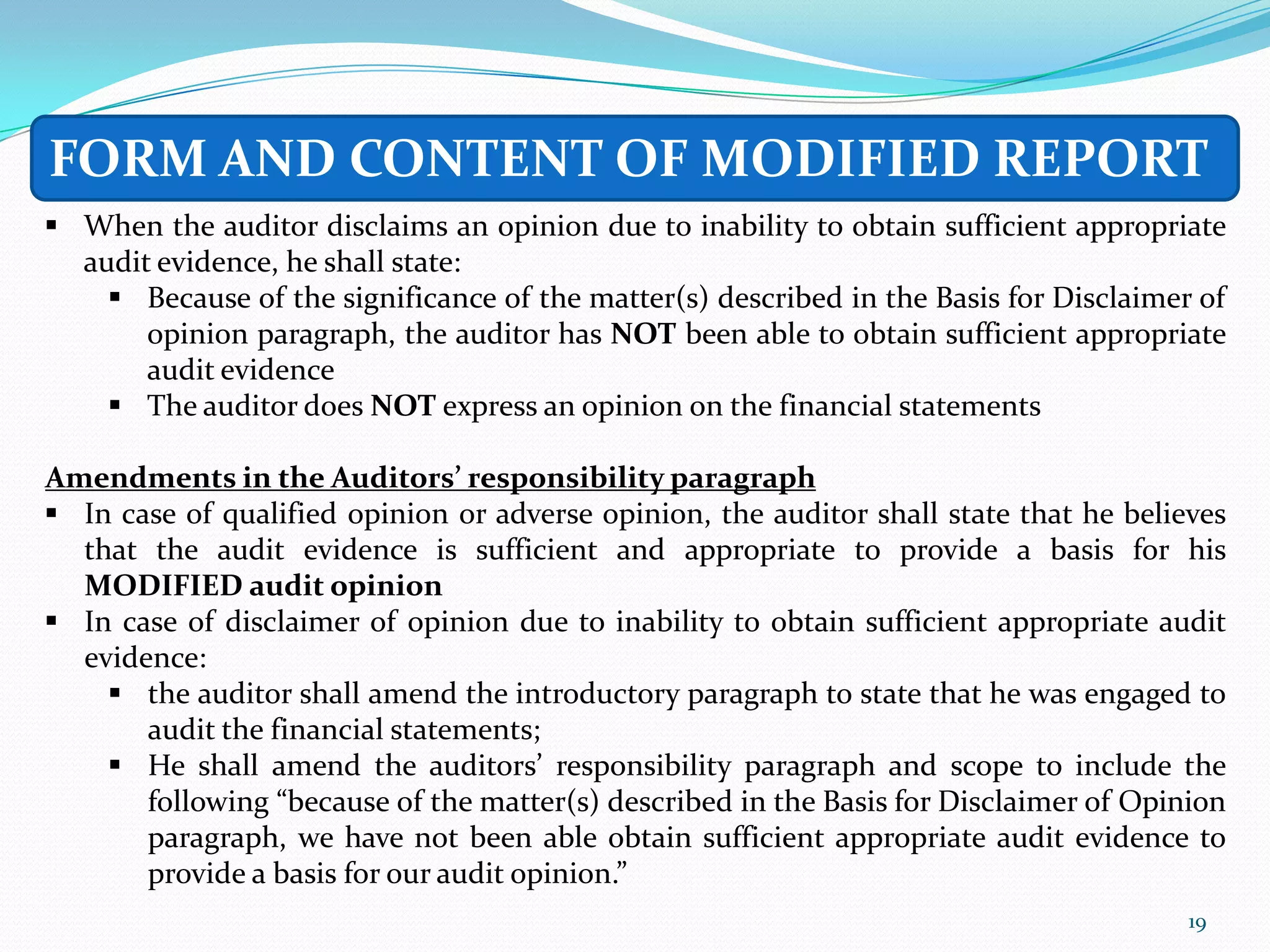 FORM AND CONTENT OF MODIFIED REPORT
 When the auditor disclaims an opinion due to inability to obtain sufficient appropriate
  audit evidence, he shall state:
     Because of the significance of the matter(s) described in the Basis for Disclaimer of
       opinion paragraph, the auditor has NOT been able to obtain sufficient appropriate
       audit evidence
     The auditor does NOT express an opinion on the financial statements

Amendments in the Auditors’ responsibility paragraph
 In case of qualified opinion or adverse opinion, the auditor shall state that he believes
  that the audit evidence is sufficient and appropriate to provide a basis for his
  MODIFIED audit opinion
 In case of disclaimer of opinion due to inability to obtain sufficient appropriate audit
  evidence:
     the auditor shall amend the introductory paragraph to state that he was engaged to
       audit the financial statements;
     He shall amend the auditors’ responsibility paragraph and scope to include the
       following “because of the matter(s) described in the Basis for Disclaimer of Opinion
       paragraph, we have not been able obtain sufficient appropriate audit evidence to
       provide a basis for our audit opinion.”
                                                                                        19
 