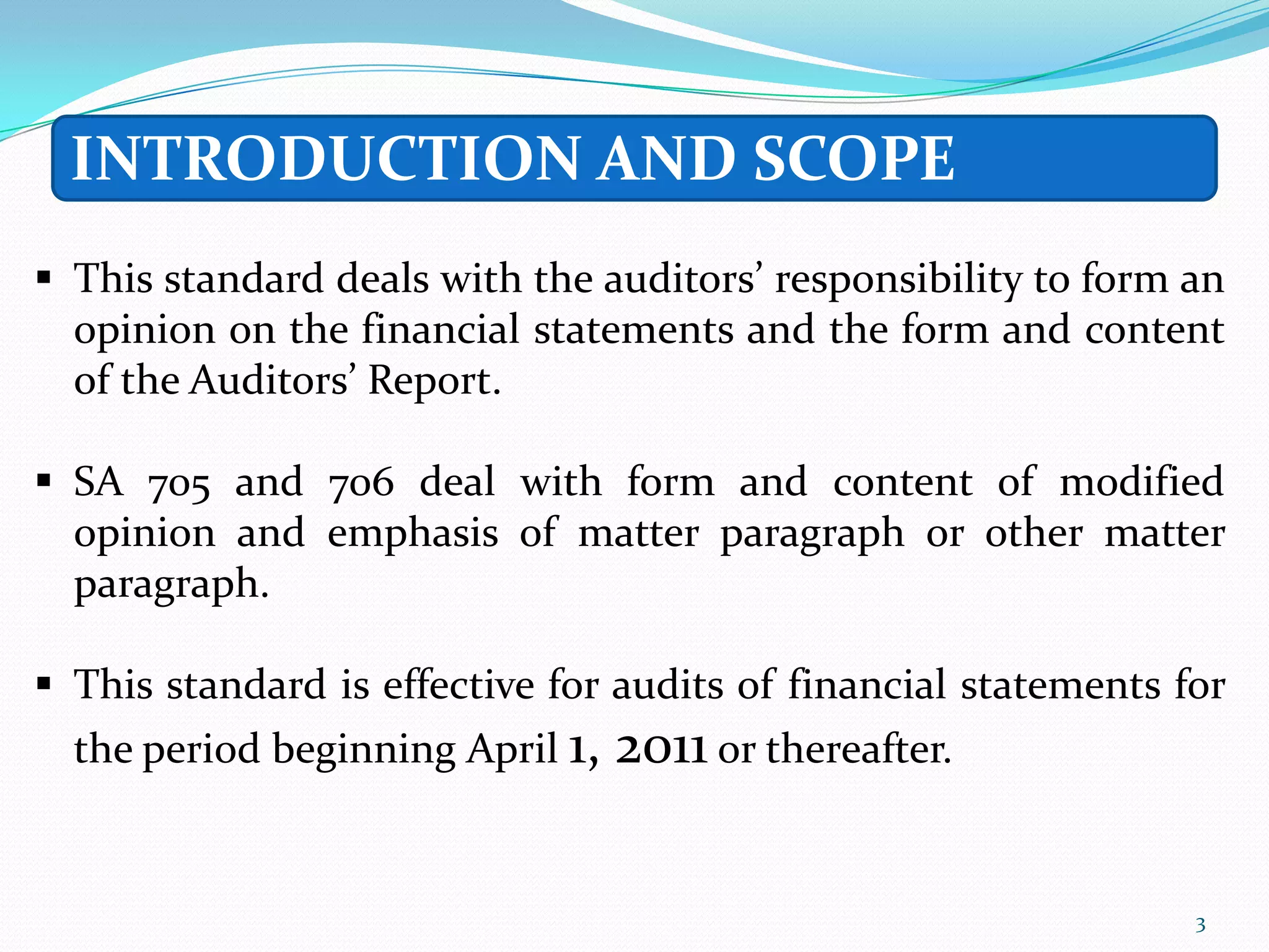 INTRODUCTION AND SCOPE
 This standard deals with the auditors’ responsibility to form an
  opinion on the financial statements and the form and content
  of the Auditors’ Report.

 SA 705 and 706 deal with form and content of modified
  opinion and emphasis of matter paragraph or other matter
  paragraph.

 This standard is effective for audits of financial statements for
  the period beginning April 1,   2011 or thereafter.

                                                                 3
 