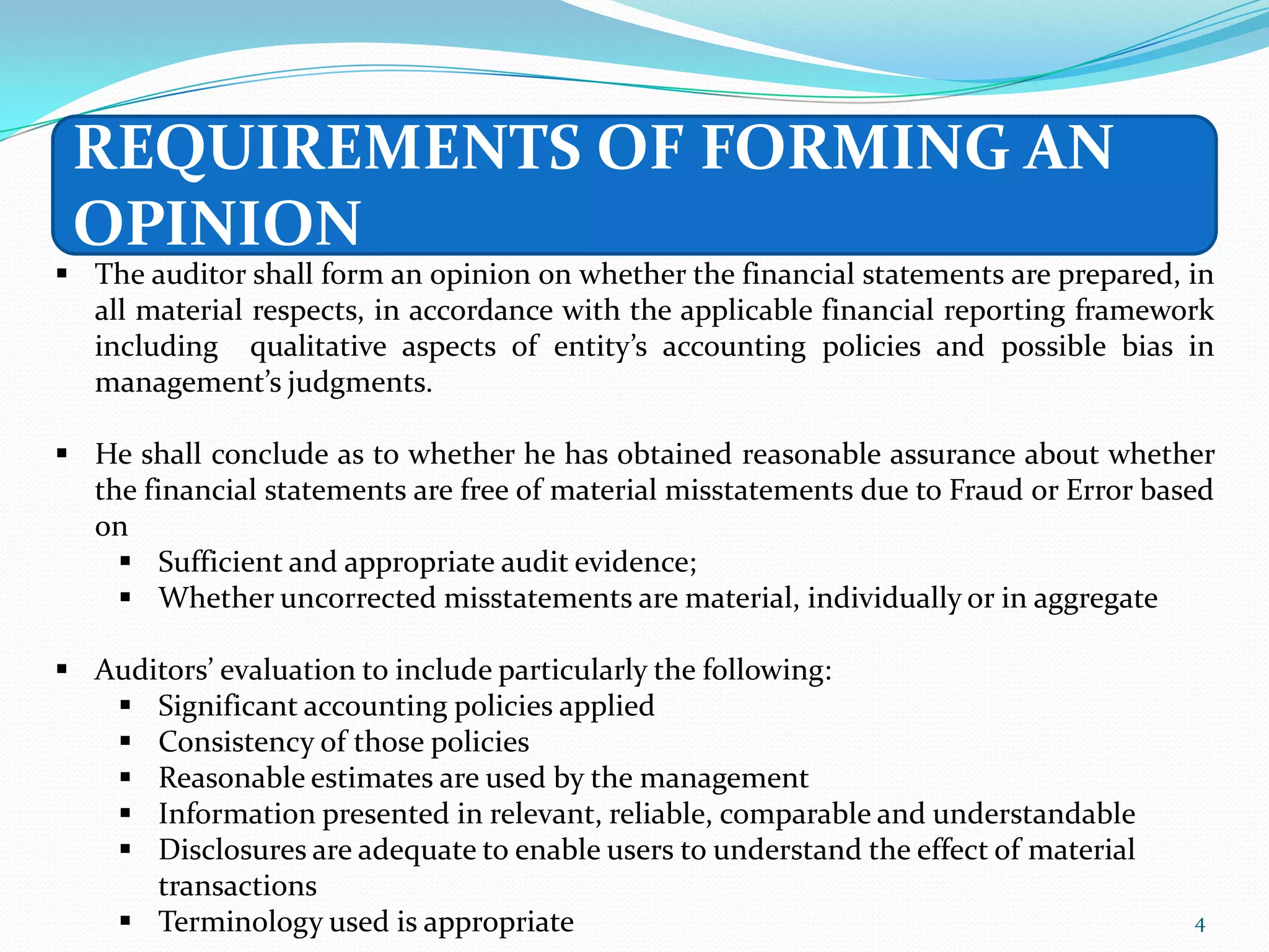 REQUIREMENTS OF FORMING AN
 OPINION
 The auditor shall form an opinion on whether the financial statements are prepared, in
  all material respects, in accordance with the applicable financial reporting framework
  including qualitative aspects of entity’s accounting policies and possible bias in
  management’s judgments.

 He shall conclude as to whether he has obtained reasonable assurance about whether
  the financial statements are free of material misstatements due to Fraud or Error based
  on
     Sufficient and appropriate audit evidence;
     Whether uncorrected misstatements are material, individually or in aggregate

 Auditors’ evaluation to include particularly the following:
    Significant accounting policies applied
    Consistency of those policies
    Reasonable estimates are used by the management
    Information presented in relevant, reliable, comparable and understandable
    Disclosures are adequate to enable users to understand the effect of material
      transactions
    Terminology used is appropriate                                                   4
 