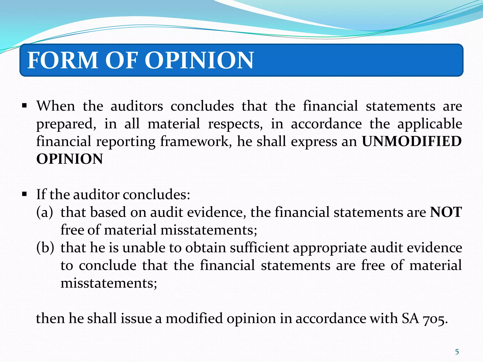FORM OF OPINION
 When the auditors concludes that the financial statements are
  prepared, in all material respects, in accordance the applicable
  financial reporting framework, he shall express an UNMODIFIED
  OPINION

 If the auditor concludes:
  (a) that based on audit evidence, the financial statements are NOT
       free of material misstatements;
  (b) that he is unable to obtain sufficient appropriate audit evidence
       to conclude that the financial statements are free of material
       misstatements;

  then he shall issue a modified opinion in accordance with SA 705.

                                                                      5
 
