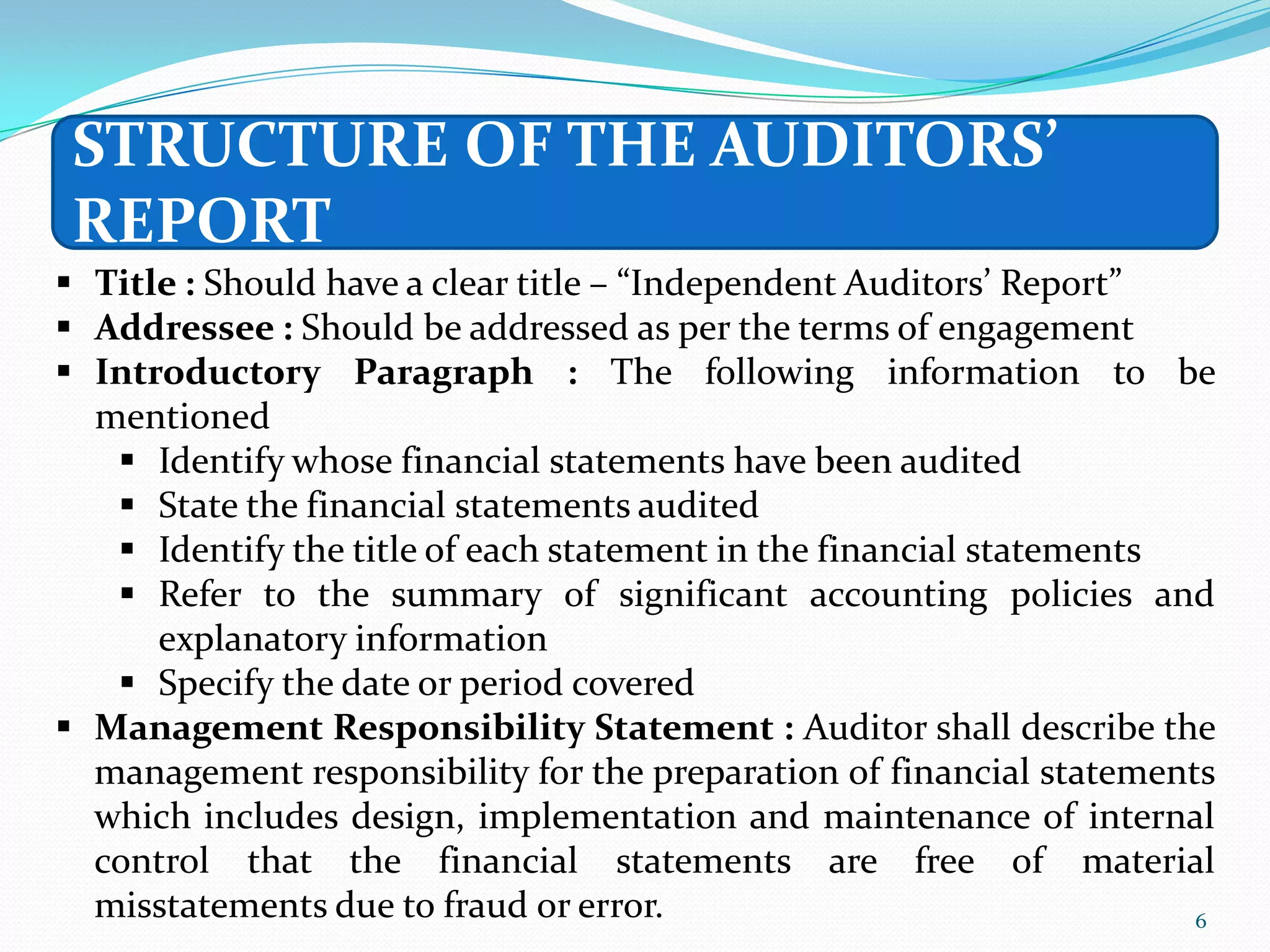 STRUCTURE OF THE AUDITORS’
 REPORT
 Title : Should have a clear title – “Independent Auditors’ Report”
 Addressee : Should be addressed as per the terms of engagement
 Introductory Paragraph : The following information to be
  mentioned
    Identify whose financial statements have been audited
    State the financial statements audited
    Identify the title of each statement in the financial statements
    Refer to the summary of significant accounting policies and
      explanatory information
    Specify the date or period covered
 Management Responsibility Statement : Auditor shall describe the
  management responsibility for the preparation of financial statements
  which includes design, implementation and maintenance of internal
  control that the financial statements are free of material
  misstatements due to fraud or error.                                6
 