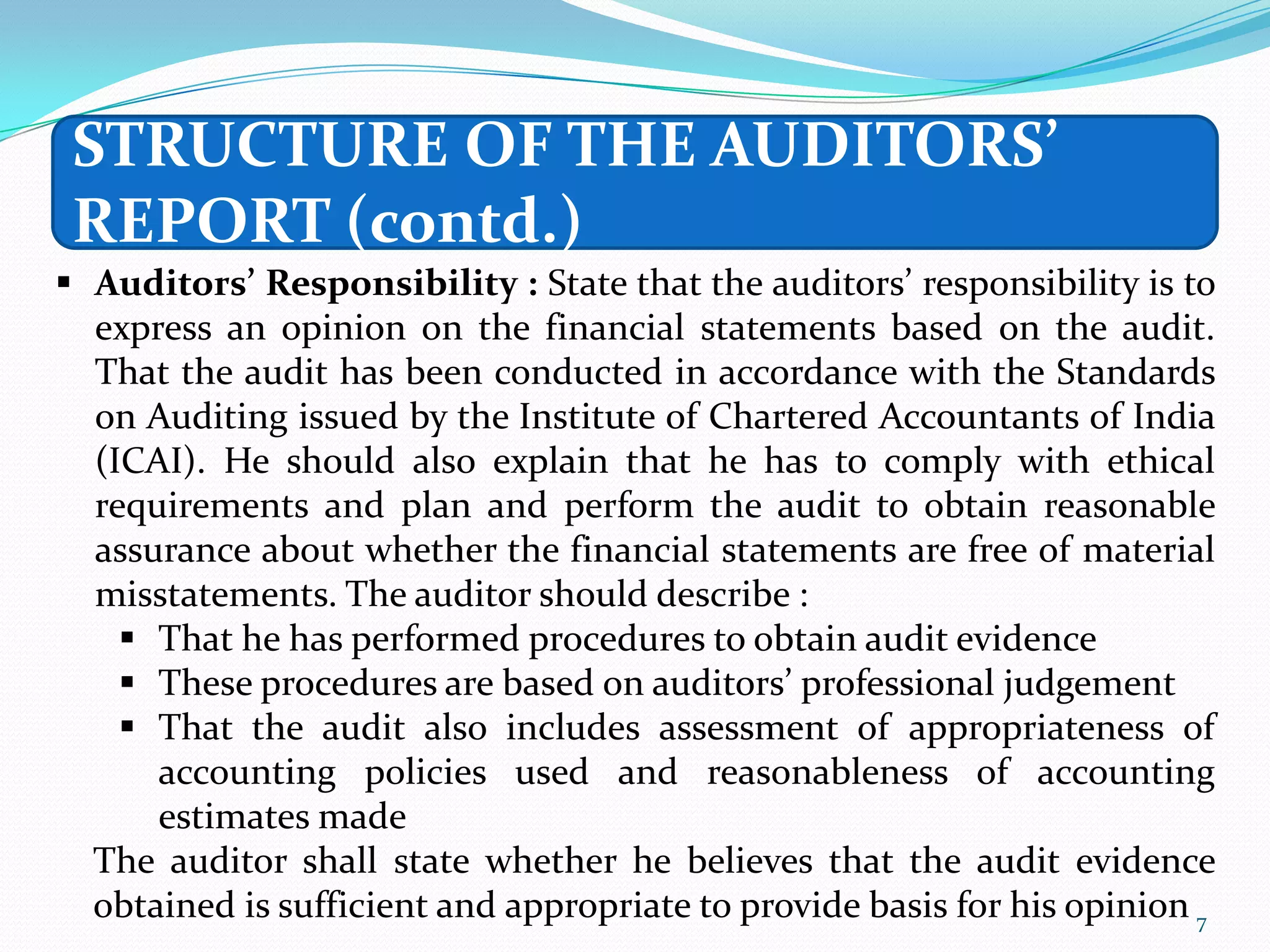 STRUCTURE OF THE AUDITORS’
 REPORT (contd.)
 Auditors’ Responsibility : State that the auditors’ responsibility is to
  express an opinion on the financial statements based on the audit.
  That the audit has been conducted in accordance with the Standards
  on Auditing issued by the Institute of Chartered Accountants of India
  (ICAI). He should also explain that he has to comply with ethical
  requirements and plan and perform the audit to obtain reasonable
  assurance about whether the financial statements are free of material
  misstatements. The auditor should describe :
     That he has performed procedures to obtain audit evidence
     These procedures are based on auditors’ professional judgement
     That the audit also includes assessment of appropriateness of
      accounting policies used and reasonableness of accounting
      estimates made
  The auditor shall state whether he believes that the audit evidence
  obtained is sufficient and appropriate to provide basis for his opinion 7
 