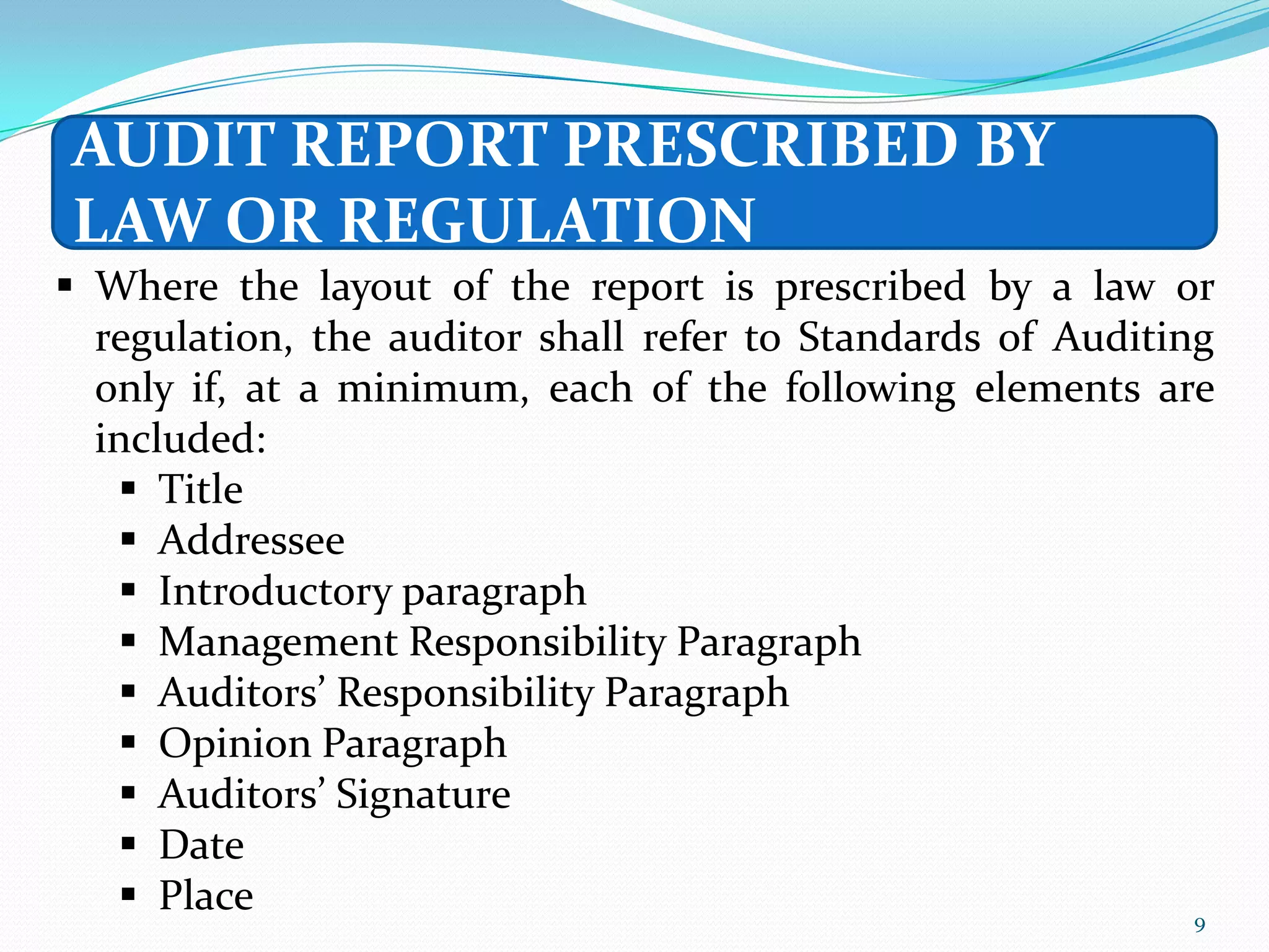 AUDIT REPORT PRESCRIBED BY
LAW OR REGULATION
 Where the layout of the report is prescribed by a law or
  regulation, the auditor shall refer to Standards of Auditing
  only if, at a minimum, each of the following elements are
  included:
    Title
    Addressee
    Introductory paragraph
    Management Responsibility Paragraph
    Auditors’ Responsibility Paragraph
    Opinion Paragraph
    Auditors’ Signature
    Date
    Place                                                   9
 