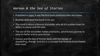 Haroun & the Sea of Stories
• Published in 1990, it was the first book published after the Fatwa.

• Rushdie dedicated the book to his son.
• The novel is about a famous storyteller who all of a sudden loses his
ability to weave and tell tales.
• The son of the storyteller makes a fantastic, adventurous journey to
save his father and to save stories.
• Haroun and the Sea of Stories deals with the danger of
storytelling, though. And this is a concept that Rushdie knows better
than most.

 