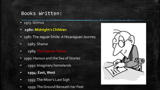 Books Written:
▪ 1975: Grimus
▪ 1980: Midnight's Children
▪ 1987: The Jaguar Smile: A Nicaraguan Journey
▪

1983: Shame

▪

1989: The Satanic Verses

▪ 1990: Haroun and the Sea of Stories
▪

1991: Imaginary homelands

▪

1994: East, West

▪

1995: The Moor's Last Sigh

▪

1999: The Ground Beneath her Feet

 