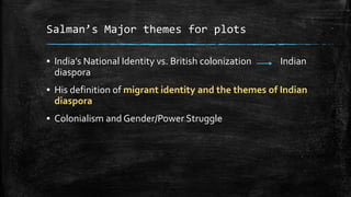Salman’s Major themes for plots
▪ India’s National Identity vs. British colonization
diaspora

Indian

▪ His definition of migrant identity and the themes of Indian
diaspora

▪ Colonialism and Gender/Power Struggle

 