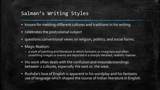 Salman’s Writing Styles
▪ known for melding different cultures and traditions in his writing

▪ celebrates the postcolonial subject
▪ questions conventional views on religion, politics, and social forms.
▪ Magic Realism:
– a style of painting and literature in which fantastic or imaginary and often
unsettling images or events are depicted in a sharply detailed, realistic manner.

▪ His work often deals with the confusion and misunderstandings
between 2 cultures, especially the east vs. the west.

▪ Rushdie’s love of English is apparent in his wordplay and his fantastic
use of language which shaped the course of Indian literature in English.

 