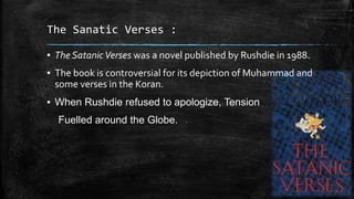 The Sanatic Verses :
▪ The Satanic Verses was a novel published by Rushdie in 1988.

▪ The book is controversial for its depiction of Muhammad and
some verses in the Koran.
▪ When Rushdie refused to apologize, Tension

Fuelled around the Globe.

 