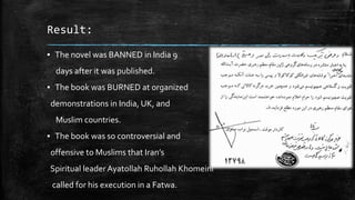 Result:
▪ The novel was BANNED in India 9

days after it was published.
▪ The book was BURNED at organized
demonstrations in India, UK, and

Muslim countries.
▪ The book was so controversial and
offensive to Muslims that Iran’s
Spiritual leader Ayatollah Ruhollah Khomeini
called for his execution in a Fatwa.

 