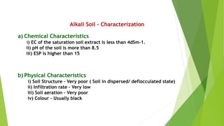 Alkali Soil – Characterization
a) Chemical Characteristics
i) EC of the saturation soil extract is less than 4dSm-1.
ii) pH of the soil is more than 8.5
iii) ESP is higher than 15
b) Physical Characteristics
i) Soil Structure – Very poor ( Soil in dispersed/ deflocculated state)
ii) Infiltration rate – Very low
iii) Soil aeration – Very poor
iv) Colour – Usually black
 