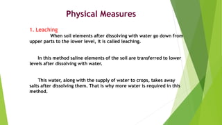 Physical Measures
1. Leaching
When soil elements after dissolving with water go down from
upper parts to the lower level, it is called leaching.
In this method saline elements of the soil are transferred to lower
levels after dissolving with water.
This water, along with the supply of water to crops, takes away
salts after dissolving them. That is why more water is required in this
method.
 