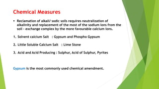 Chemical Measures
 Reclamation of alkali/ sodic soils requires neutralization of
alkalinity and replacement of the most of the sodium ions from the
soil – exchange complex by the more favourable calcium ions.
1. Solvent calcium Salt : Gypsum and Phospho Gypsum
2. Little Soluble Calcium Salt : Lime Stone
3. Acid and Acid Producing : Sulphur, Acid of Sulphur, Pyrites
Gypsum is the most commonly used chemical amendment.
 