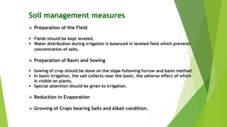 Soil management measures
 Preparation of the Field
 Fields should be kept leveled.
 Water distribution during irrigation is balanced in leveled field which prevents
concentration of salts.
 Preparation of Basin and Sowing
 Sowing of crop should be done on the slope following furrow and basin method.
 In basin irrigation, the salt collects near the basin, the adverse effect of which
is visible on plants.
 Special attention should be given to irrigation.
 Reduction in Evaporation
 Growing of Crops bearing Salts and Alkali condition.
 