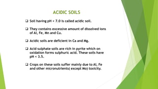 ACIDIC SOILS
 Soil having pH < 7.0 is called acidic soil.
 They contains excessive amount of dissolved ions
of Al, Fe, Mn and Cu.
 Acidic soils are deficient in Ca and Mg.
 Acid sulphate soils are rich in pyrite which on
oxidation forms sulphuric acid. These soils have
pH < 3.5.
 Crops on these soils suffer mainly due to Al, Fe
and other micronutrients( except Mo) toxicity.
 